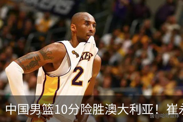 中国男篮10分险胜澳大利亚！崔永熙12分，王俊杰23分，王浩然10分